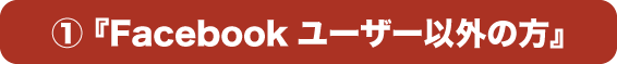 ①『Facebookユーザー以外の方』